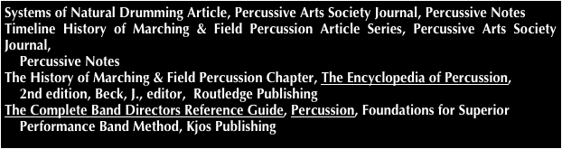 Systems of Natural Drumming Article, Percussive Arts Society Journal, Percussive Notes
Timeline History of Marching & Field Percussion Article Series, Percussive Arts Society Journal,     
    Percussive Notes
The History of Marching & Field Percussion Chapter, The Encyclopedia of Percussion, 
    2nd edition, Beck, J., editor,  Routledge Publishing
The Complete Band Directors Reference Guide, Percussion, Foundations for Superior 
    Performance Band Method, Kjos Publishing
