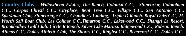 Country Clubs:  Willowbend Estates, The Ranch, Colonial C.C.,  Stonebriar, Columbian C.C., Corpus Christi C.C., Cityplace, Bent Tree C.C., Village C.C., San Antonio C.C., Sparkman Club, Stonebridge C.C., Chandler’s Landing,  Triple D Ranch, Royal Oaks C.C., Ft. Worth Sail Boat Club, Las Colinas C.C.,Timarron C.C., Lakewood C.C., Shangri La Resort, Brookhollow Golf Club, Circle R Ranch, Silver Lake Marina, Ridgewood C.C., Robson Ranch, Athens C.C., Dallas Athletic Club, The Shores C.C., Ridglea C.C., Rivercrest C.C., Dallas C.C.
