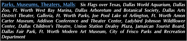 Parks, Museums, Theaters, Malls:  Six Flags over Texas, Dallas World Aquarium, Dallas Zoo, Ft. Worth West Bay Marina, Dallas Arboretum and Botanical Society, Dallas Arts District Theater, Galleria, Ft. Worth Parks, Joe Pool Lake of Arlington, Ft. Worth Amon Carter Museum, Addison Conference and Theater Center, Ladybird Johnson Wildflower Center, Dallas Children’s Theatre, Union Station Dealey Plaza, Jamaican Tourist Board, Dallas Fair Park, Ft. Worth Modern Art Museum, City of Frisco Parks and Recreation Department
